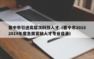晋中市引进高层次科技人才（晋中市20182019年度急需紧缺人才专业目录）