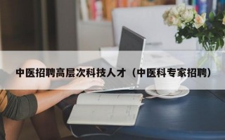 中医招聘高层次科技人才（中医科专家招聘）