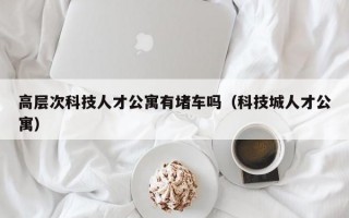 高层次科技人才公寓有堵车吗（科技城人才公寓）