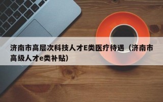 济南市高层次科技人才E类医疗待遇（济南市高级人才e类补贴）