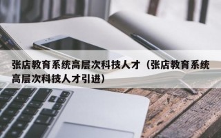 张店教育系统高层次科技人才（张店教育系统高层次科技人才引进）