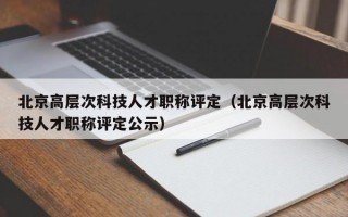 北京高层次科技人才职称评定（北京高层次科技人才职称评定公示）