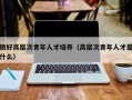 做好高层次青年人才培养（高层次青年人才是什么）