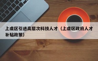 上虞区引进高层次科技人才（上虞区政府人才补贴政策）