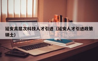 延安高层次科技人才引进（延安人才引进政策硕士）