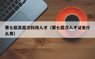 第七层高层次科技人才（第七层次人才证有什么用）