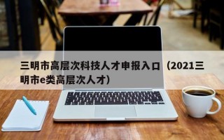 三明市高层次科技人才申报入口（2021三明市e类高层次人才）