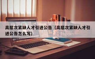 高层次紧缺人才引进公告（高层次紧缺人才引进公告怎么写）