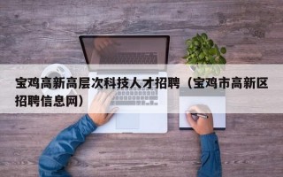 宝鸡高新高层次科技人才招聘（宝鸡市高新区招聘信息网）
