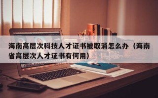 海南高层次科技人才证书被取消怎么办（海南省高层次人才证书有何用）