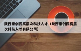 陕西秦创园高层次科技人才（陕西秦创园高层次科技人才有限公司）