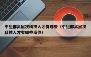中组部高层次科技人才有哪些（中组部高层次科技人才有哪些岗位）
