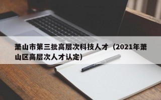 萧山市第三批高层次科技人才（2021年萧山区高层次人才认定）