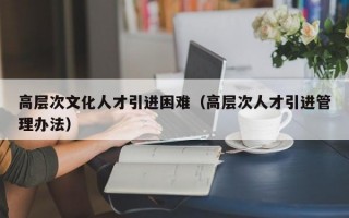 高层次文化人才引进困难（高层次人才引进管理办法）