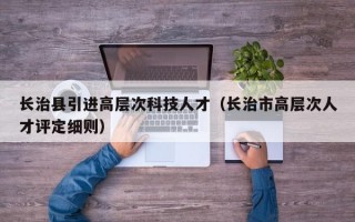 长治县引进高层次科技人才（长治市高层次人才评定细则）
