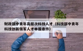 财政部中青年高层次科技人才（科技部中青年科技创新领军人才申报条件）