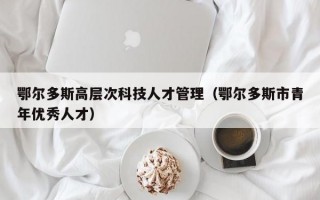 鄂尔多斯高层次科技人才管理（鄂尔多斯市青年优秀人才）