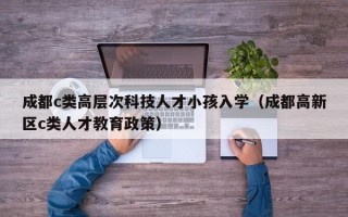 成都c类高层次科技人才小孩入学（成都高新区c类人才教育政策）