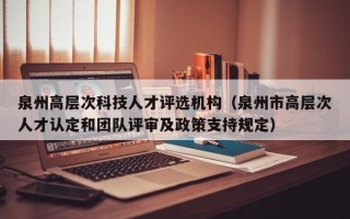 泉州高层次科技人才评选机构（泉州市高层次人才认定和团队评审及政策支持规定）