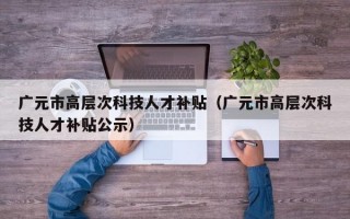 广元市高层次科技人才补贴（广元市高层次科技人才补贴公示）