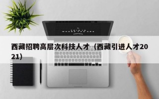 西藏招聘高层次科技人才（西藏引进人才2021）