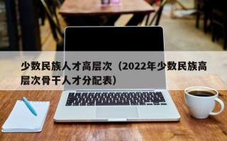 少数民族人才高层次（2022年少数民族高层次骨干人才分配表）