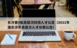 长沙第9批高层次科技人才认定（2021年度长沙市高层次人才分类认定）