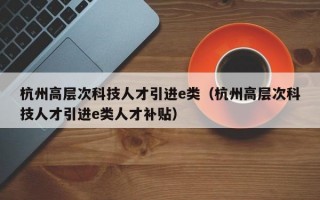 杭州高层次科技人才引进e类（杭州高层次科技人才引进e类人才补贴）