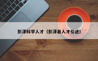 彭泽科学人才（彭泽县人才引进）