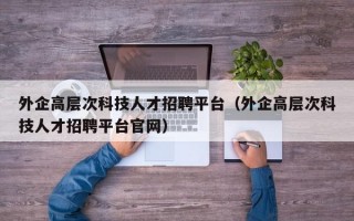外企高层次科技人才招聘平台（外企高层次科技人才招聘平台官网）