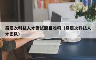 高层次科技人才面试题目难吗（高层次科技人才团队）