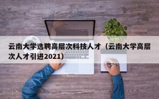 云南大学选聘高层次科技人才（云南大学高层次人才引进2021）