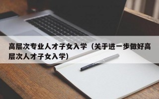 高层次专业人才子女入学（关于进一步做好高层次人才子女入学）