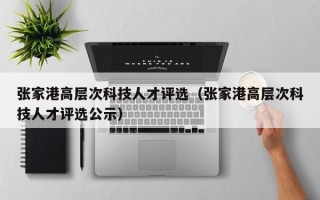 张家港高层次科技人才评选（张家港高层次科技人才评选公示）
