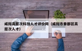 咸阳高层次科技人才评价网（咸阳市秦都区高层次人才）