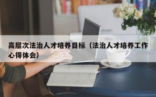 高层次法治人才培养目标（法治人才培养工作心得体会）