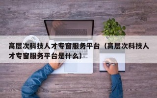 高层次科技人才专窗服务平台（高层次科技人才专窗服务平台是什么）