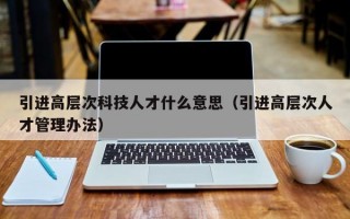 引进高层次科技人才什么意思（引进高层次人才管理办法）