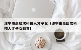 遂宁市高层次科技人才子女（遂宁市高层次科技人才子女教育）