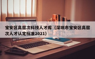 宝安区高层次科技人才库（深圳市宝安区高层次人才认定标准2021）