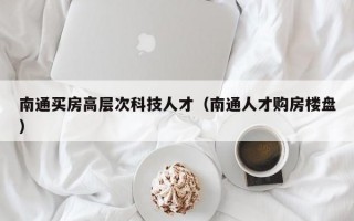 南通买房高层次科技人才（南通人才购房楼盘）