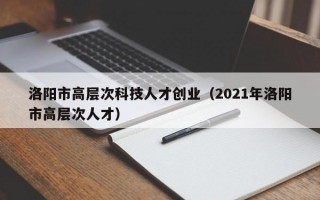 洛阳市高层次科技人才创业（2021年洛阳市高层次人才）