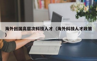 海外回国高层次科技人才（海外科技人才政策）