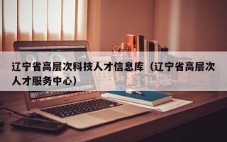 辽宁省高层次科技人才信息库（辽宁省高层次人才服务中心）