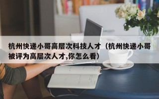 杭州快递小哥高层次科技人才（杭州快递小哥被评为高层次人才,你怎么看）
