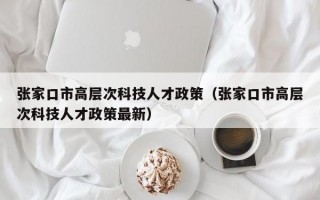张家口市高层次科技人才政策（张家口市高层次科技人才政策最新）