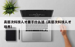 高层次科技人才要干什么活（高层次科技人才培养）