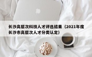 长沙高层次科技人才评选结果（2021年度长沙市高层次人才分类认定）