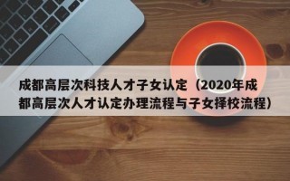 成都高层次科技人才子女认定（2020年成都高层次人才认定办理流程与子女择校流程）