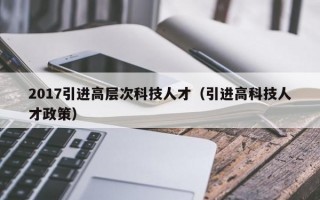 2017引进高层次科技人才（引进高科技人才政策）
